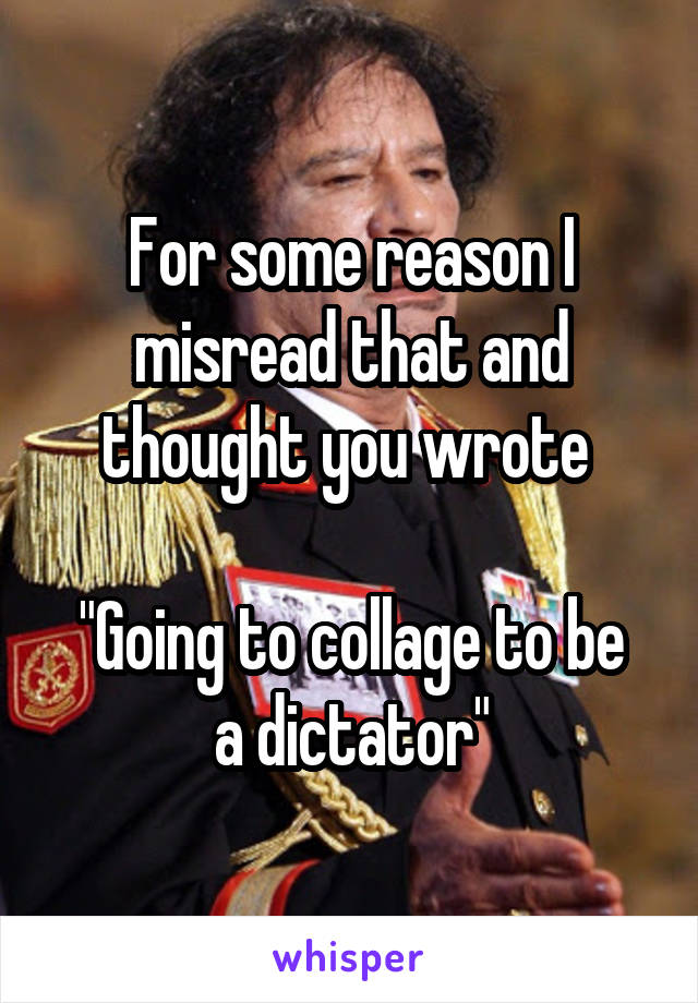 For some reason I misread that and thought you wrote 

"Going to collage to be a dictator"
