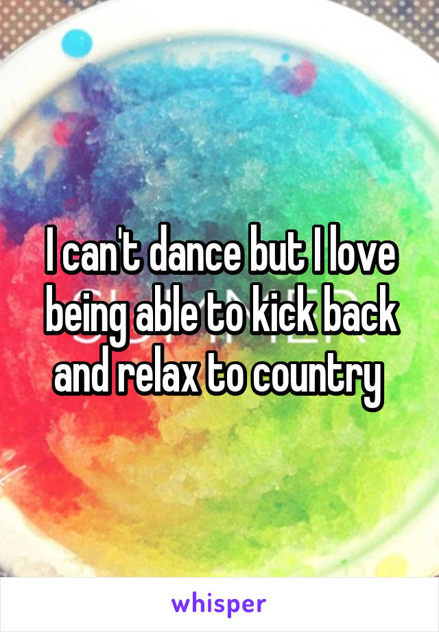 I can't dance but I love being able to kick back and relax to country 