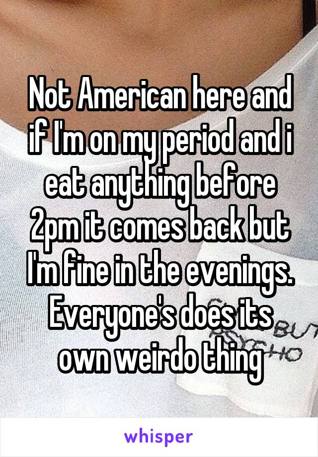 Not American here and if I'm on my period and i eat anything before 2pm it comes back but I'm fine in the evenings. Everyone's does its own weirdo thing