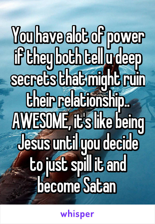 You have alot of power if they both tell u deep secrets that might ruin their relationship.. AWESOME, it's like being Jesus until you decide to just spill it and become Satan 