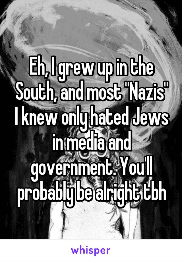 Eh, I grew up in the South, and most "Nazis" I knew only hated Jews in media and government. You'll probably be alright tbh