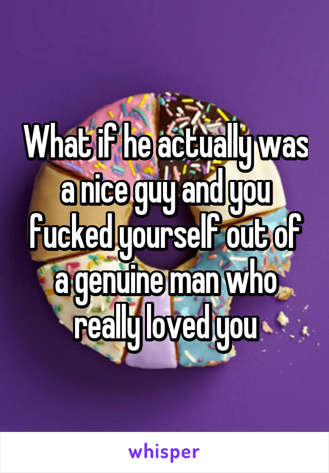 What if he actually was a nice guy and you fucked yourself out of a genuine man who really loved you