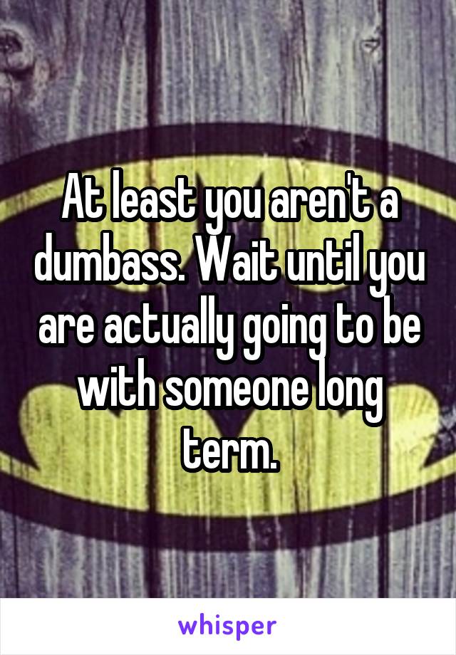 At least you aren't a dumbass. Wait until you are actually going to be with someone long term.