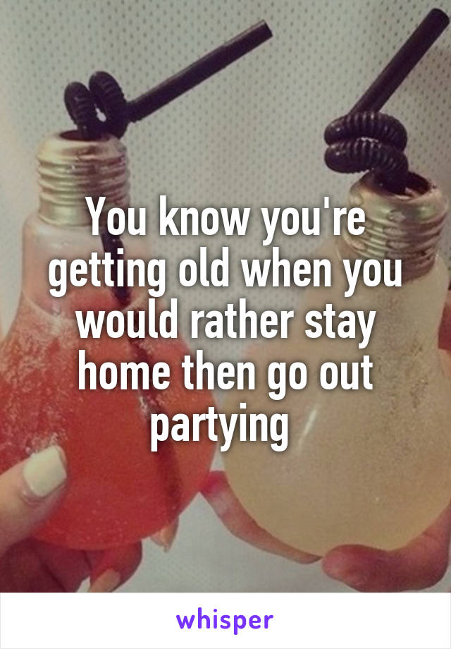 You know you're getting old when you would rather stay home then go out partying 