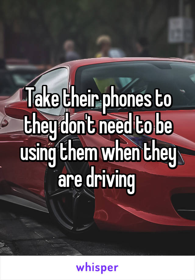 Take their phones to they don't need to be using them when they are driving 