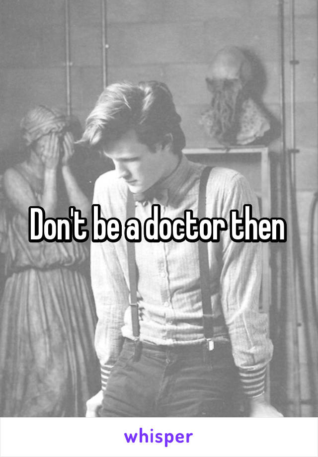 Don't be a doctor then 
