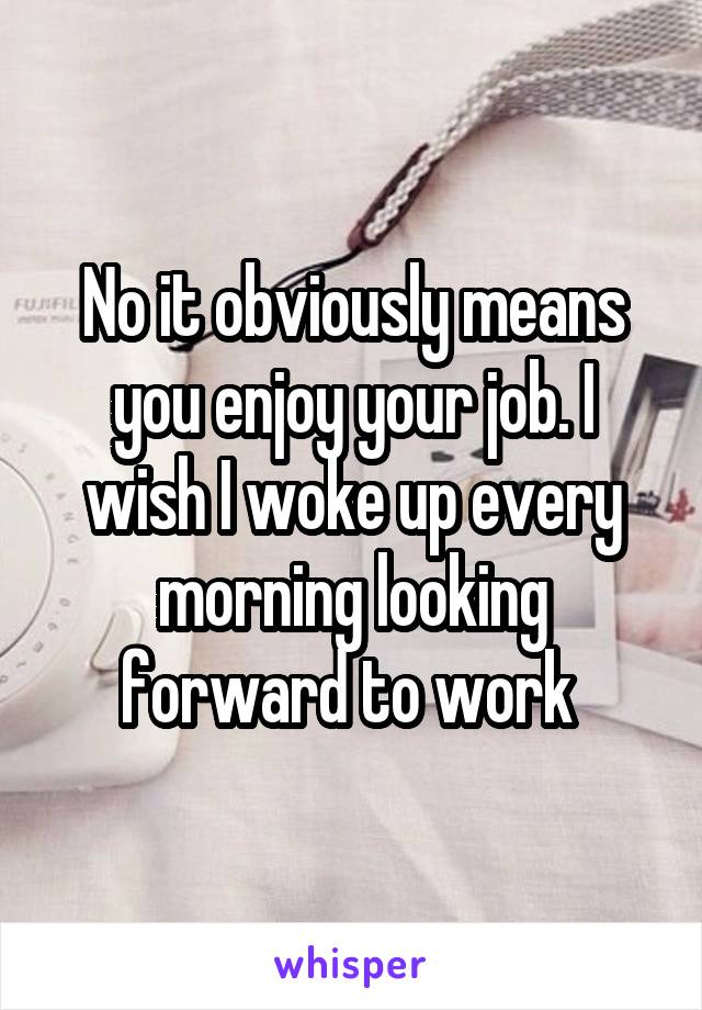 No it obviously means you enjoy your job. I wish I woke up every morning looking forward to work 