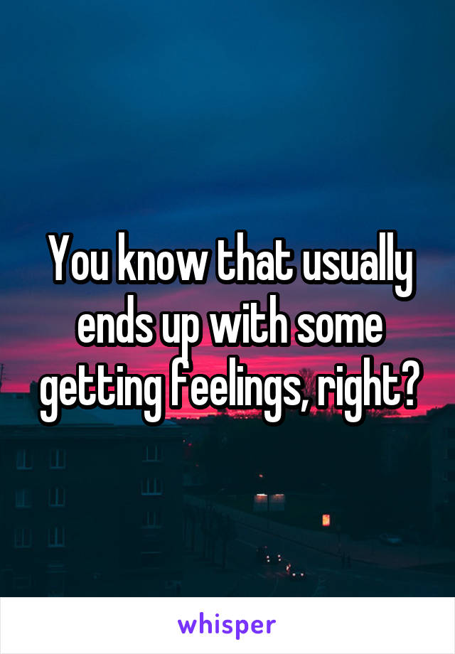 You know that usually ends up with some getting feelings, right?