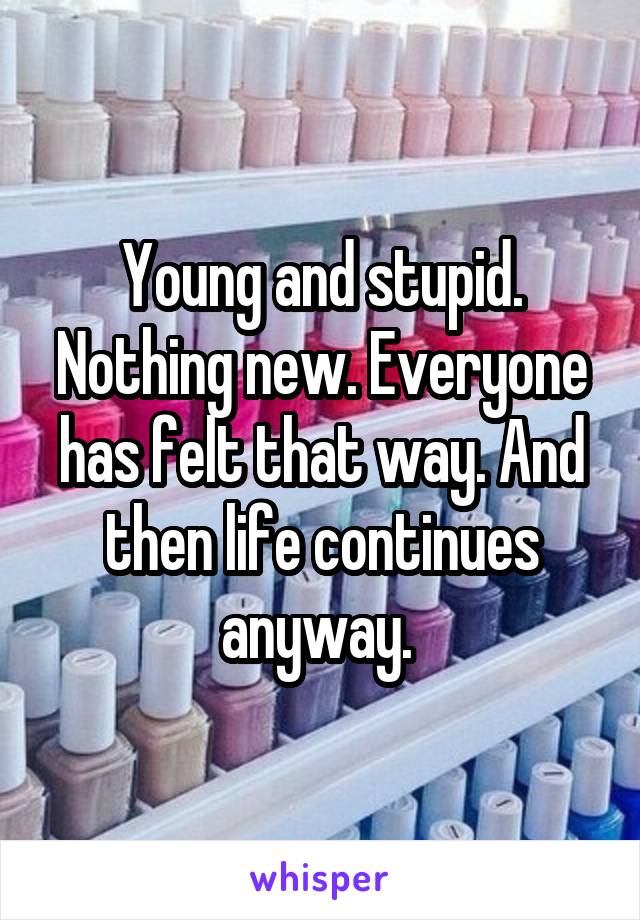 Young and stupid. Nothing new. Everyone has felt that way. And then life continues anyway. 