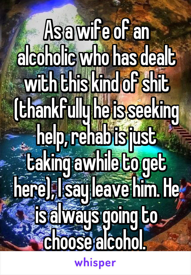 As a wife of an alcoholic who has dealt with this kind of shit (thankfully he is seeking help, rehab is just taking awhile to get here), I say leave him. He is always going to choose alcohol. 