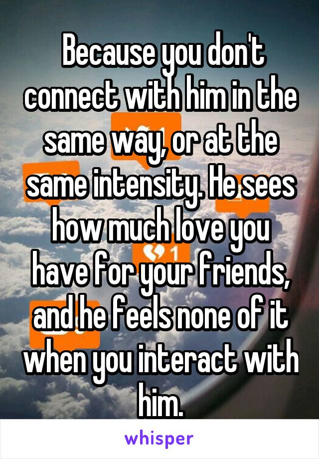  Because you don't connect with him in the same way, or at the same intensity. He sees how much love you have for your friends, and he feels none of it when you interact with him.