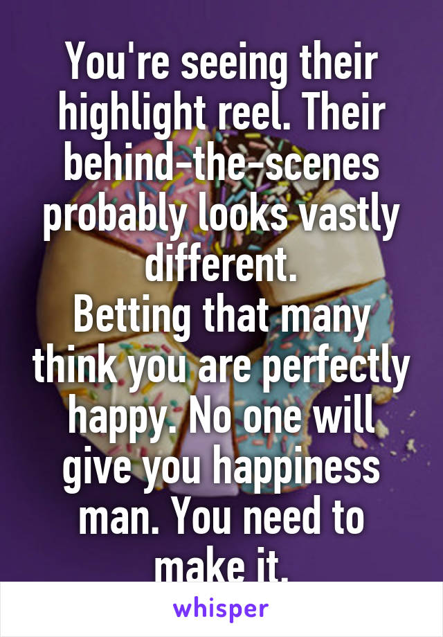 You're seeing their highlight reel. Their behind-the-scenes probably looks vastly different.
Betting that many think you are perfectly happy. No one will give you happiness man. You need to make it.