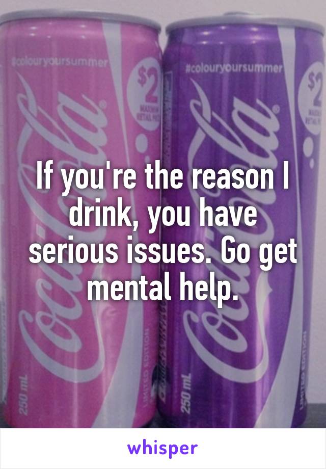 If you're the reason I drink, you have serious issues. Go get mental help.