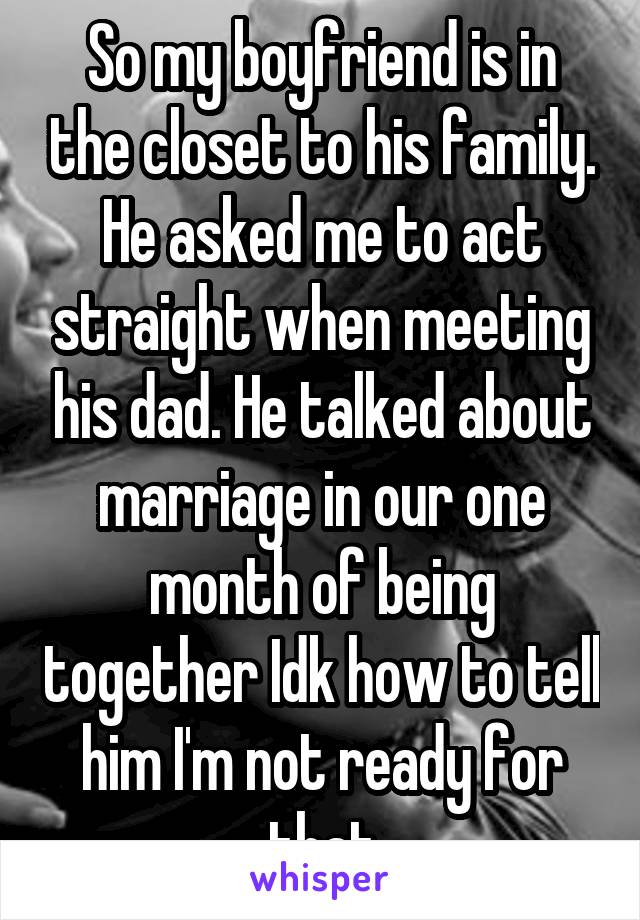 So my boyfriend is in the closet to his family. He asked me to act straight when meeting his dad. He talked about marriage in our one month of being together Idk how to tell him I'm not ready for that