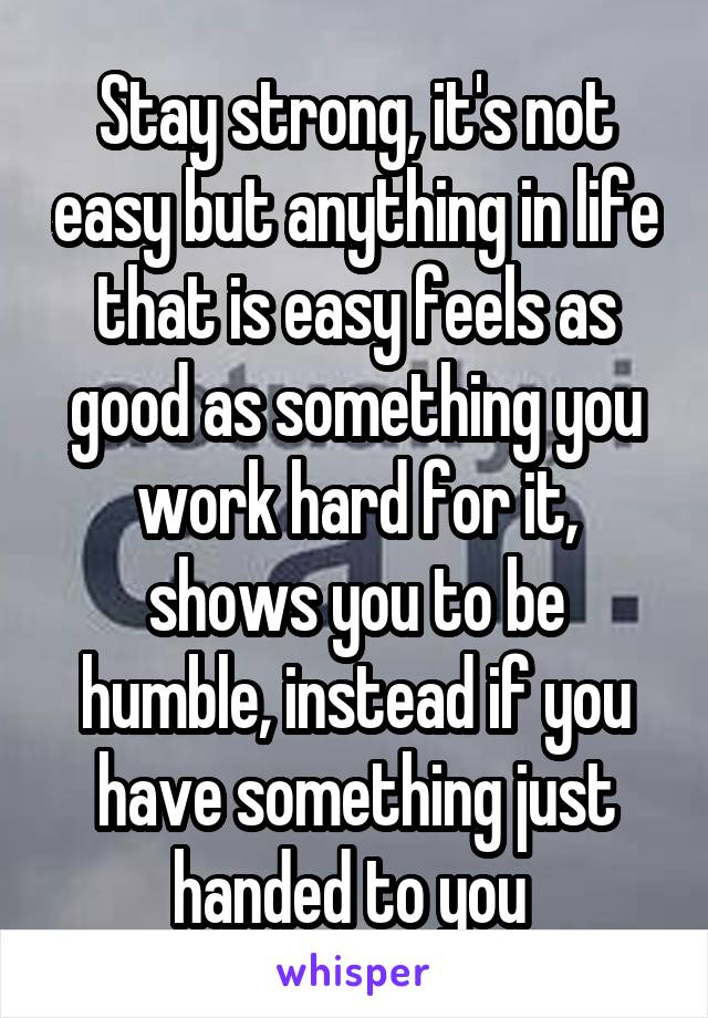 Stay strong, it's not easy but anything in life that is easy feels as good as something you work hard for it, shows you to be humble, instead if you have something just handed to you 