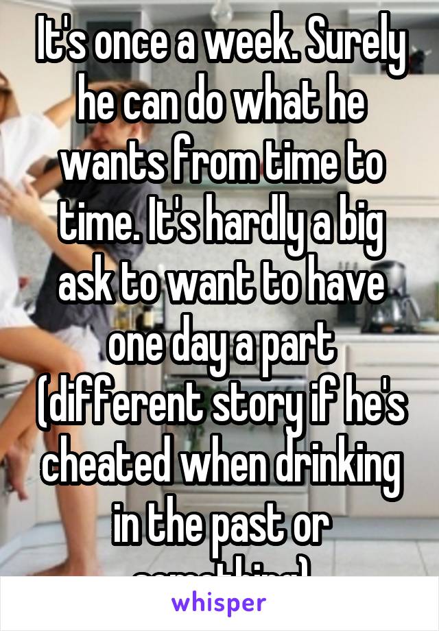 It's once a week. Surely he can do what he wants from time to time. It's hardly a big ask to want to have one day a part (different story if he's cheated when drinking in the past or something)