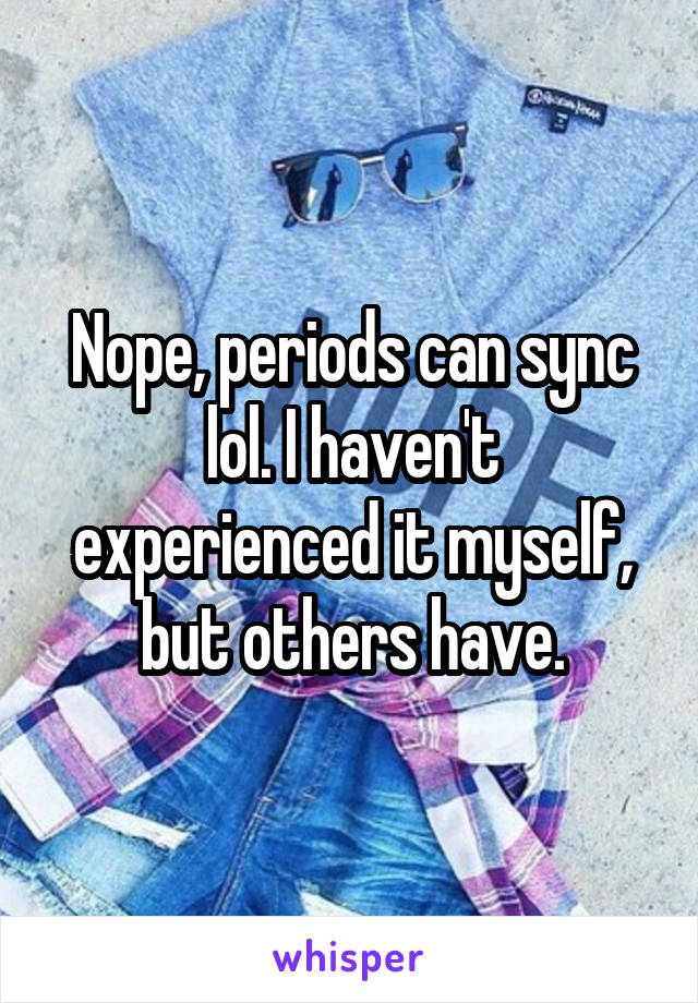 Nope, periods can sync lol. I haven't experienced it myself, but others have.