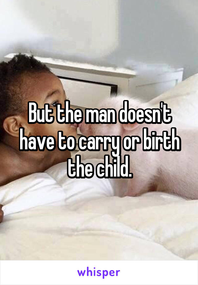 But the man doesn't have to carry or birth the child.