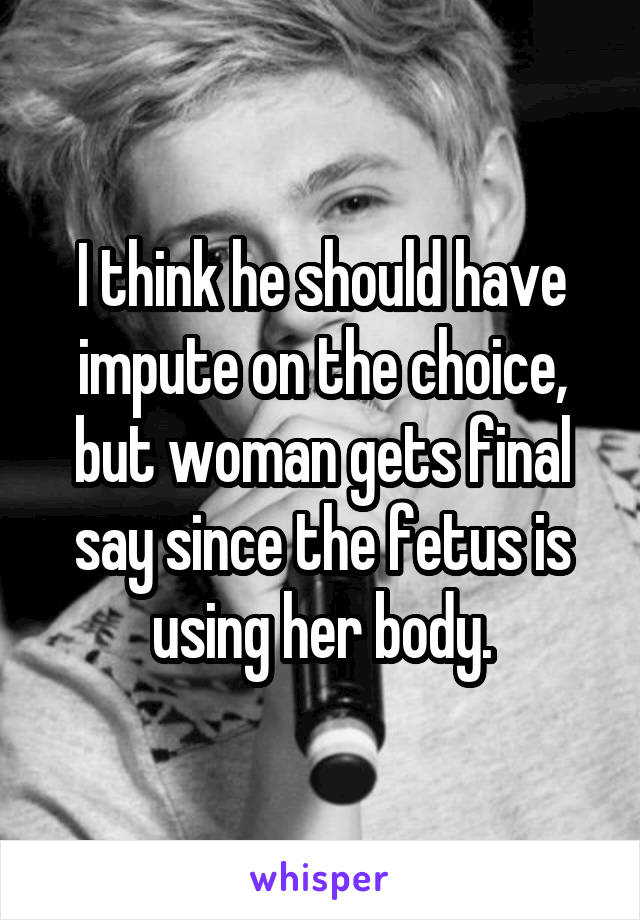 I think he should have impute on the choice, but woman gets final say since the fetus is using her body.