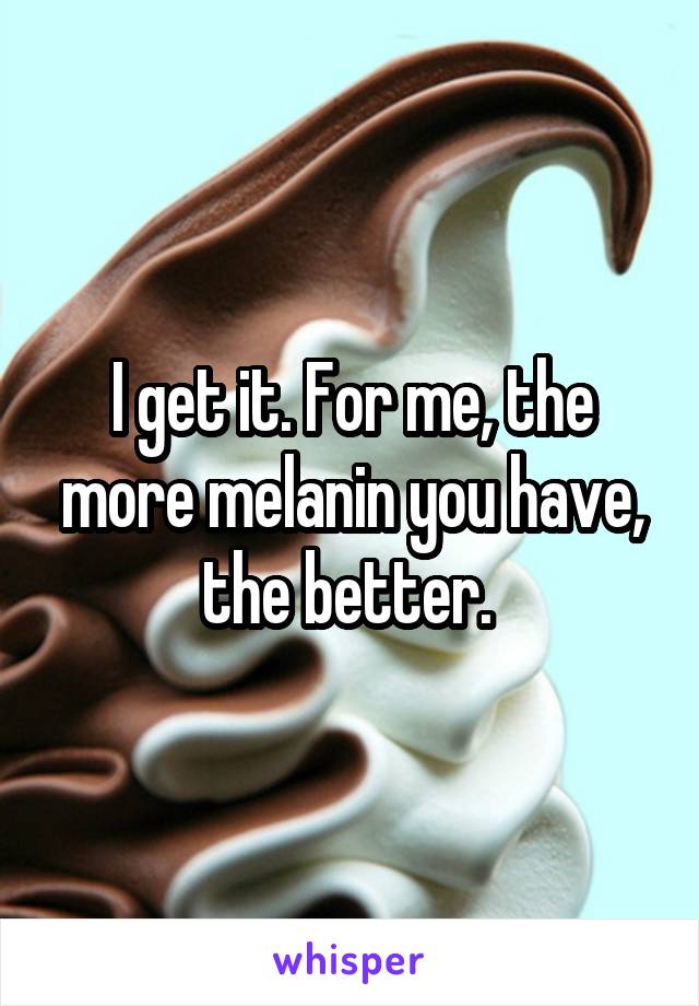 I get it. For me, the more melanin you have, the better. 