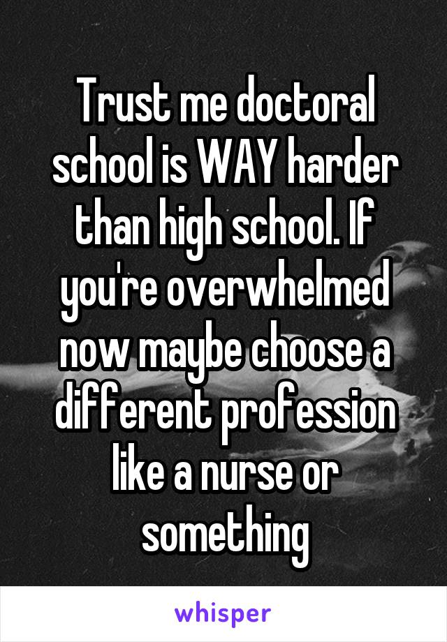 Trust me doctoral school is WAY harder than high school. If you're overwhelmed now maybe choose a different profession like a nurse or something