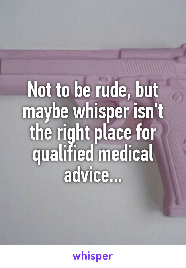 Not to be rude, but maybe whisper isn't the right place for qualified medical advice...