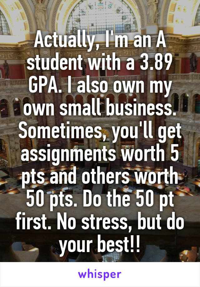 Actually, I'm an A student with a 3.89 GPA. I also own my own small business. Sometimes, you'll get assignments worth 5 pts and others worth 50 pts. Do the 50 pt first. No stress, but do your best!!