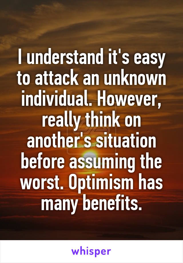 I understand it's easy to attack an unknown individual. However, really think on another's situation before assuming the worst. Optimism has many benefits.