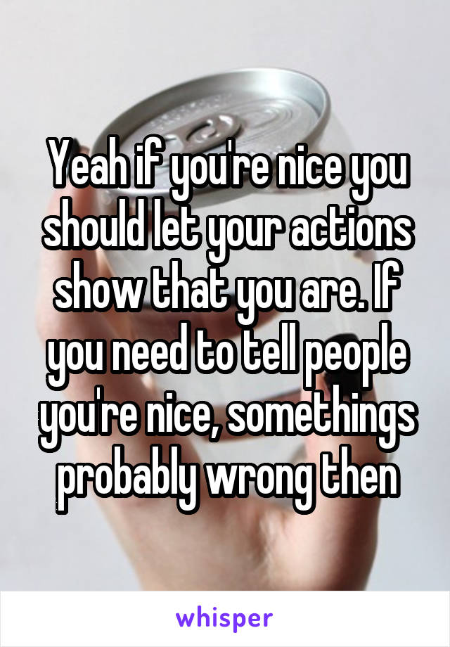 Yeah if you're nice you should let your actions show that you are. If you need to tell people you're nice, somethings probably wrong then