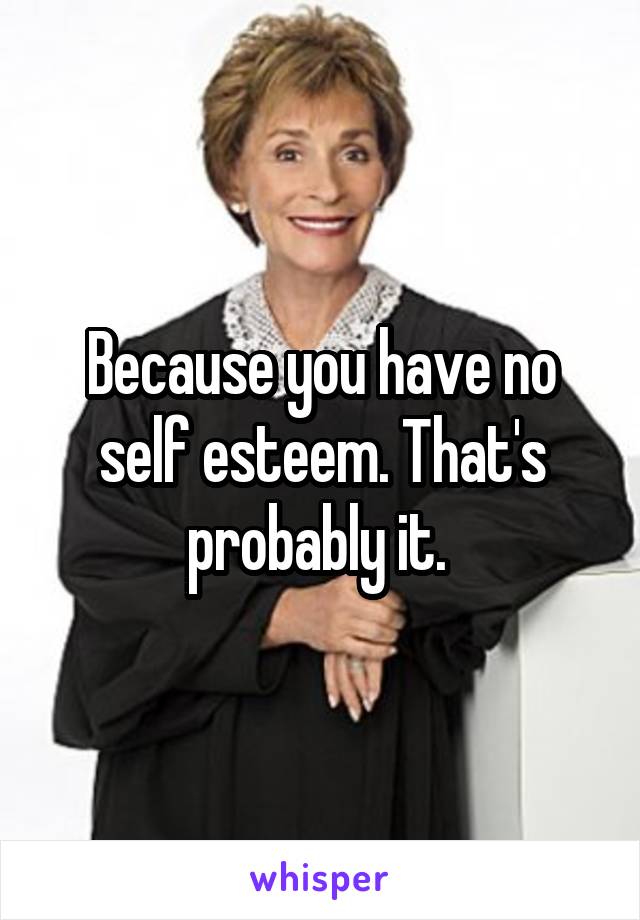 Because you have no self esteem. That's probably it. 