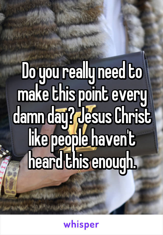 Do you really need to make this point every damn day? Jesus Christ like people haven't heard this enough.