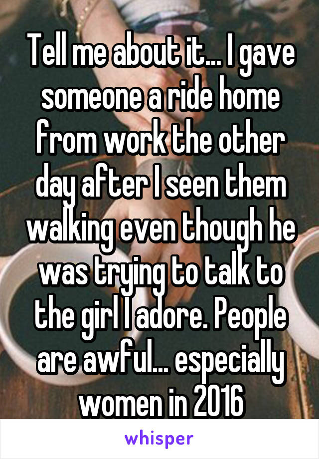 Tell me about it... I gave someone a ride home from work the other day after I seen them walking even though he was trying to talk to the girl I adore. People are awful... especially women in 2016