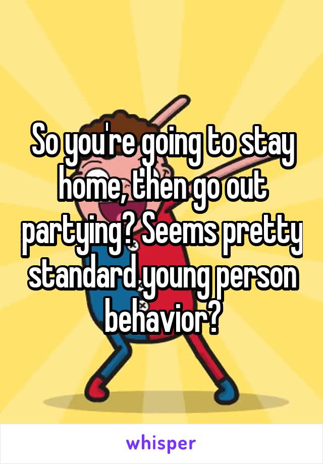 So you're going to stay home, then go out partying? Seems pretty standard young person behavior?