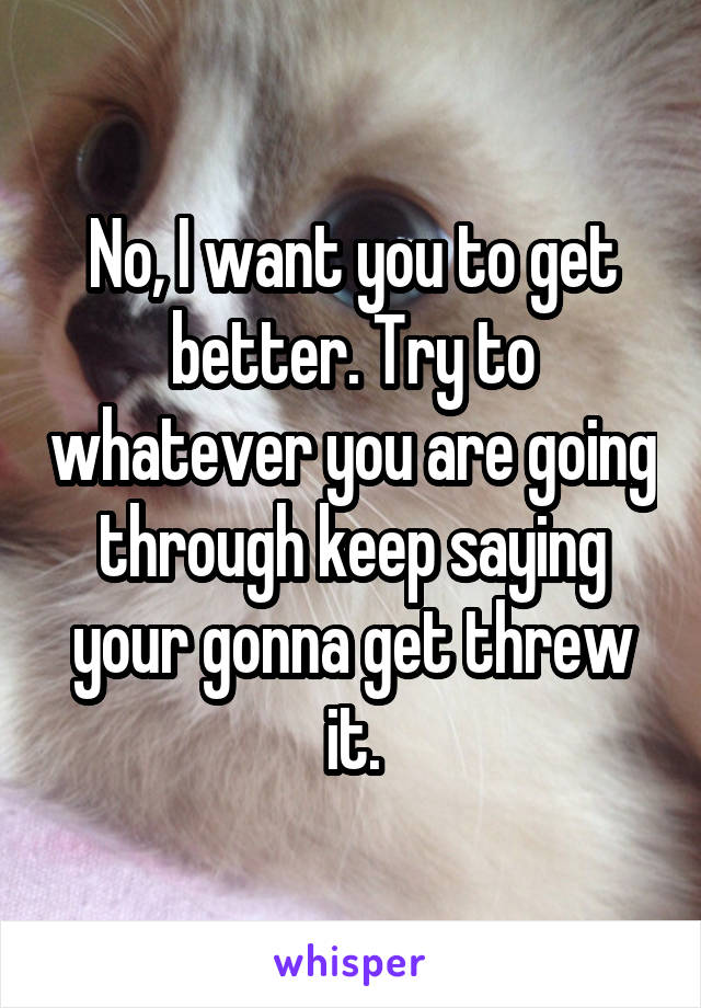 No, I want you to get better. Try to whatever you are going through keep saying your gonna get threw it.