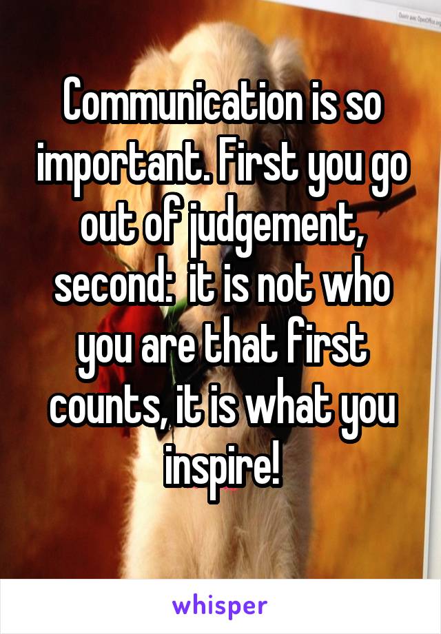 Communication is so important. First you go out of judgement, second:  it is not who you are that first counts, it is what you inspire!
