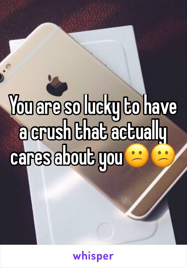 You are so lucky to have a crush that actually cares about you😕😕