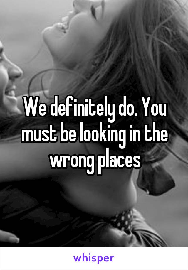 We definitely do. You must be looking in the wrong places