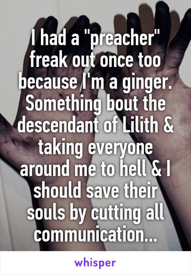 I had a "preacher" freak out once too because I'm a ginger. Something bout the descendant of Lilith & taking everyone around me to hell & I should save their souls by cutting all communication...