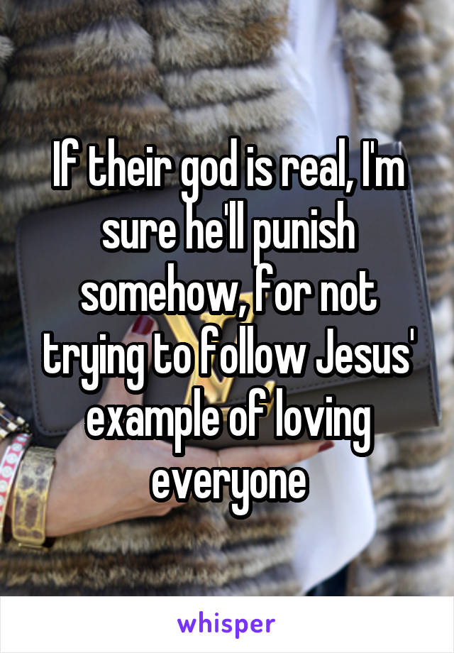 If their god is real, I'm sure he'll punish somehow, for not trying to follow Jesus' example of loving everyone