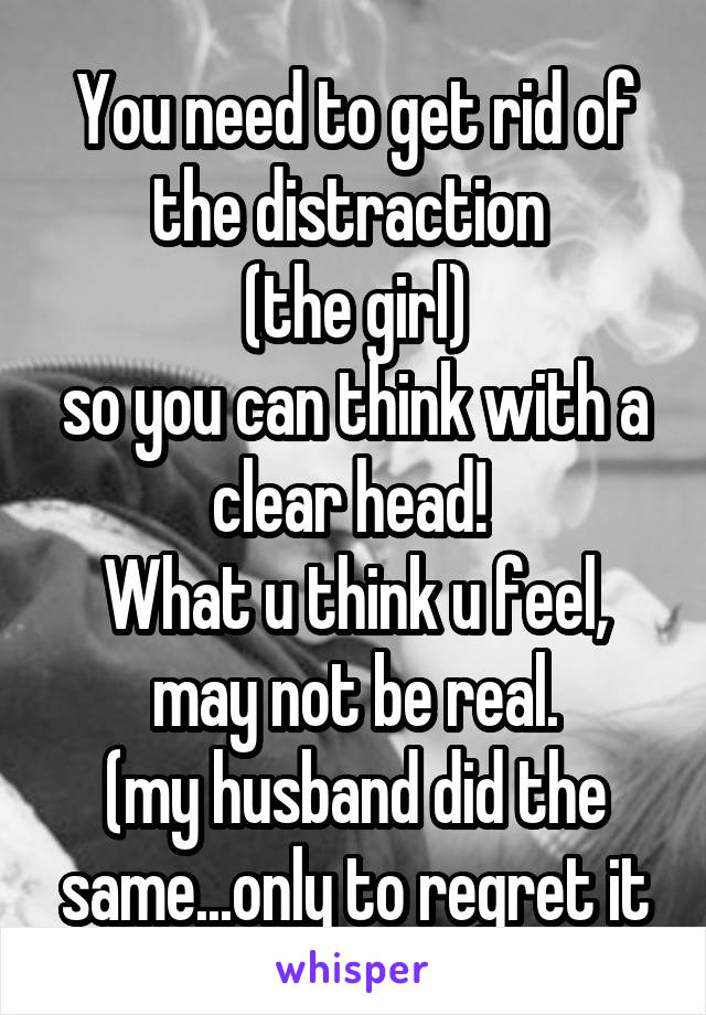 You need to get rid of the distraction 
(the girl)
so you can think with a clear head! 
What u think u feel, may not be real.
(my husband did the same...only to regret it