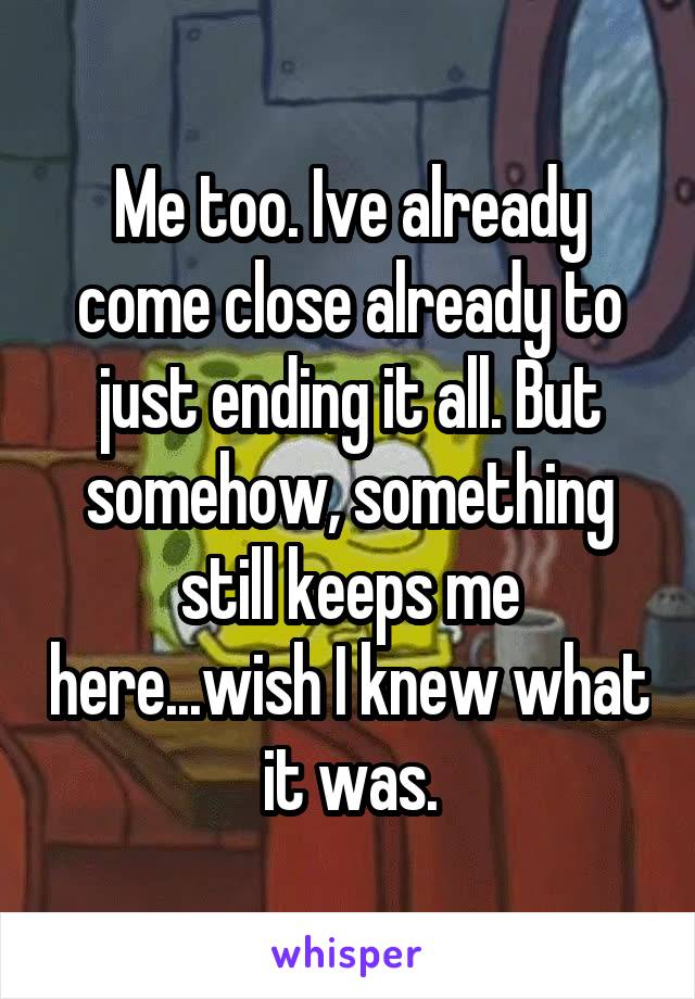 Me too. Ive already come close already to just ending it all. But somehow, something still keeps me here...wish I knew what it was.