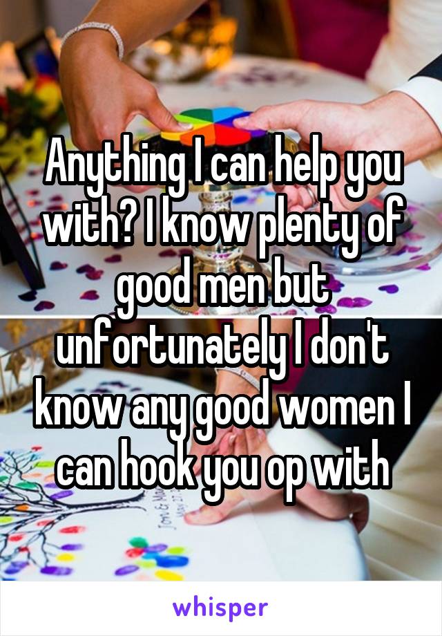 Anything I can help you with? I know plenty of good men but unfortunately I don't know any good women I can hook you op with