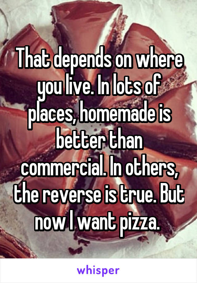 That depends on where you live. In lots of places, homemade is better than commercial. In others, the reverse is true. But now I want pizza. 