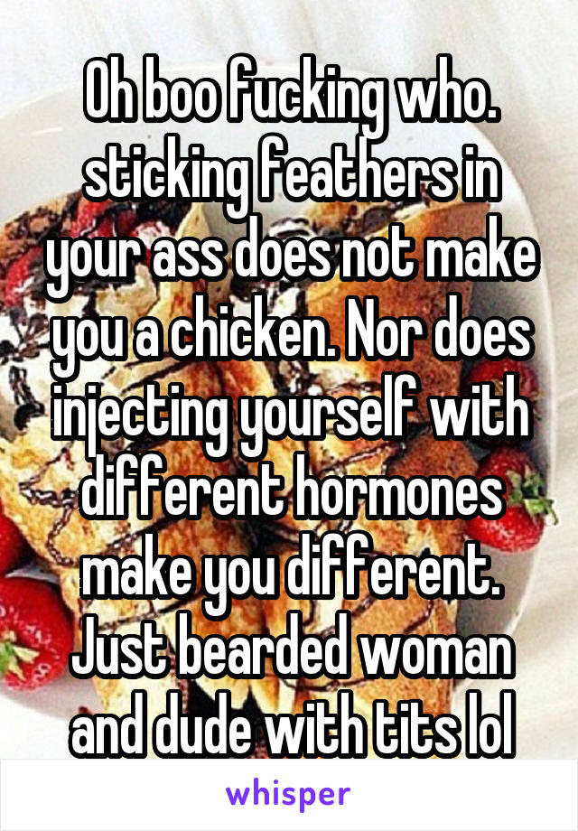 Oh boo fucking who. sticking feathers in your ass does not make you a chicken. Nor does injecting yourself with different hormones make you different. Just bearded woman and dude with tits lol