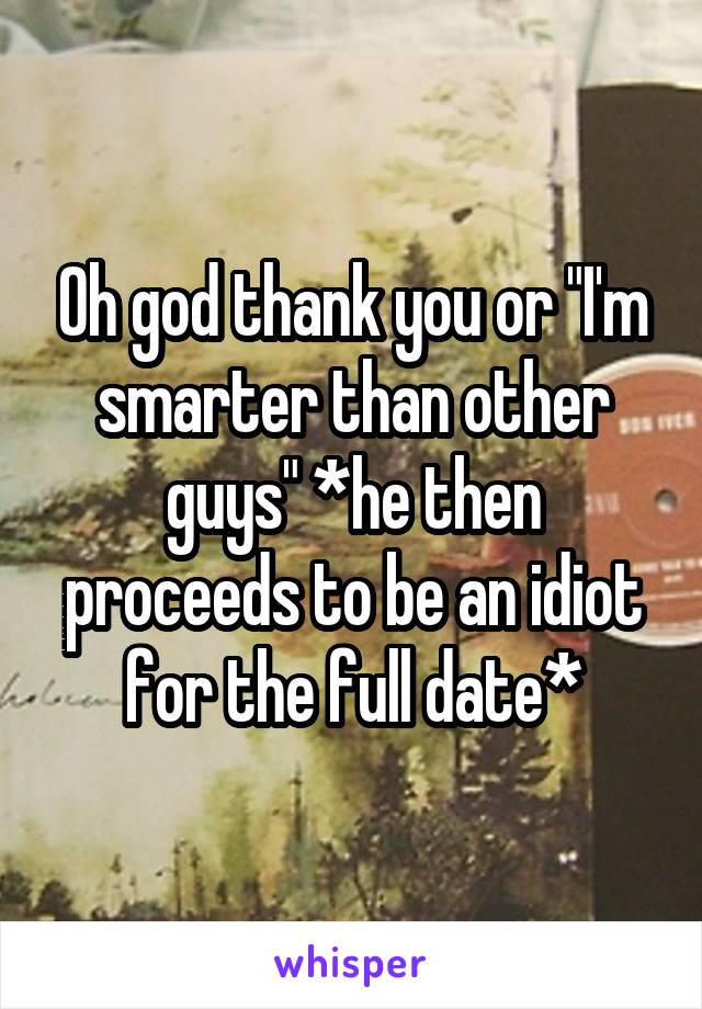 Oh god thank you or "I'm smarter than other guys" *he then proceeds to be an idiot for the full date*