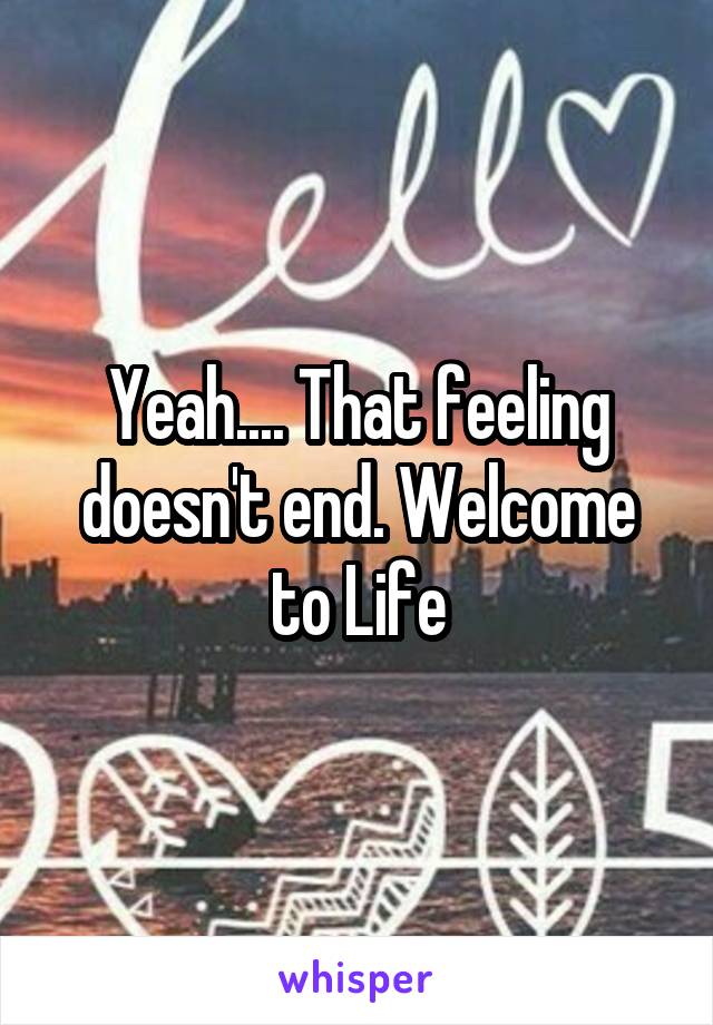 Yeah.... That feeling doesn't end. Welcome to Life