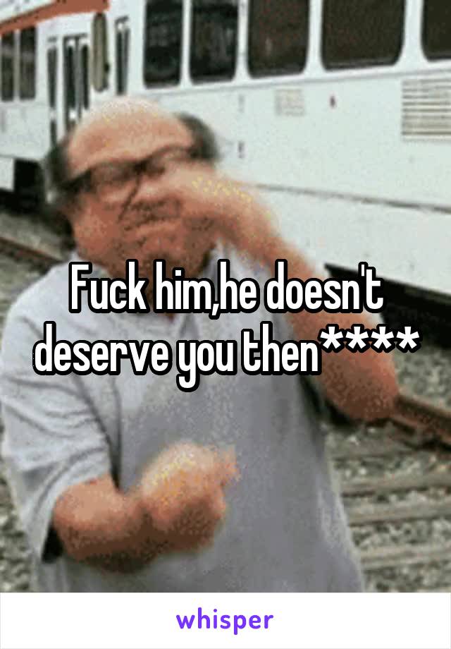 Fuck him,he doesn't deserve you then****
