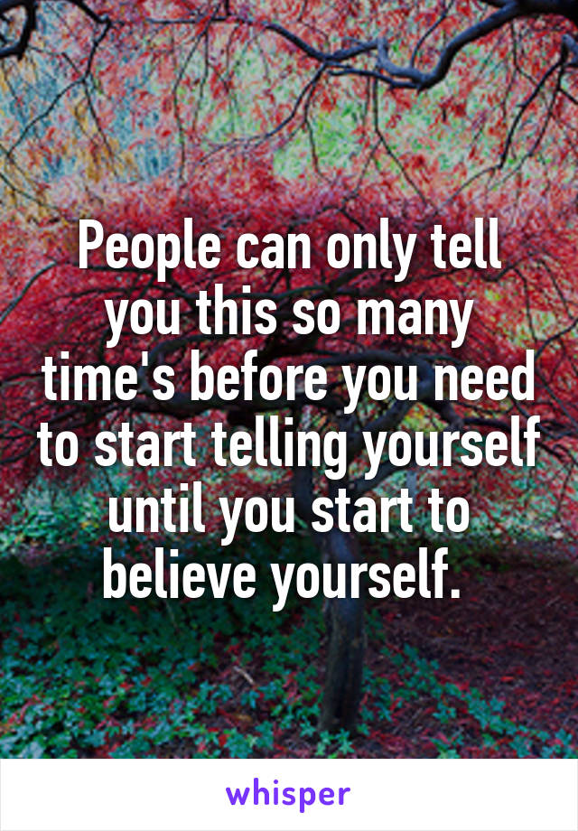 People can only tell you this so many time's before you need to start telling yourself until you start to believe yourself. 