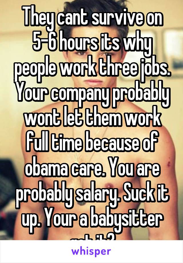 They cant survive on 5-6 hours its why people work three jobs. Your company probably wont let them work full time because of obama care. You are probably salary. Suck it up. Your a babysitter got it?