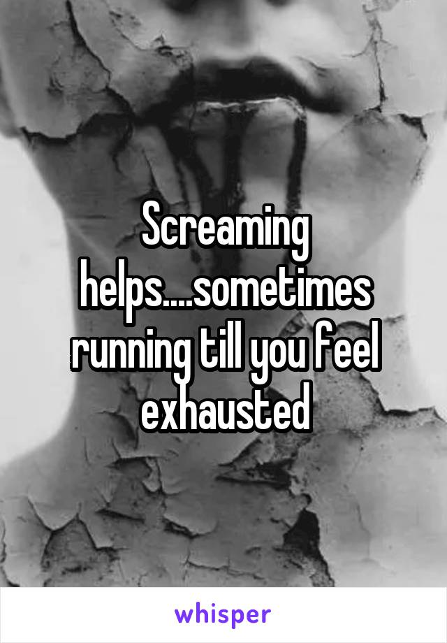 Screaming helps....sometimes running till you feel exhausted